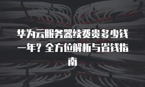 华为云服务器续费贵多少钱一年？全方位解析与省钱指南