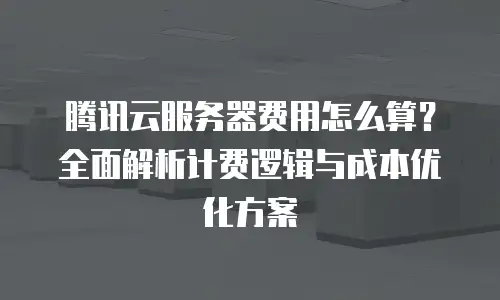 腾讯云服务器费用怎么算？全面解析计费逻辑与成本优化方案