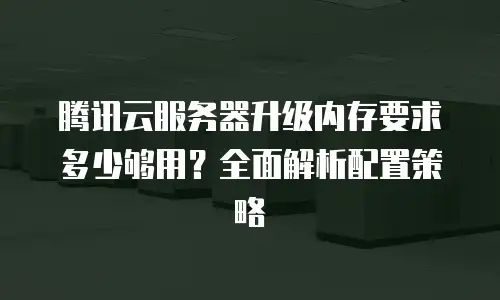 腾讯云服务器升级内存要求多少够用？全面解析配置策略