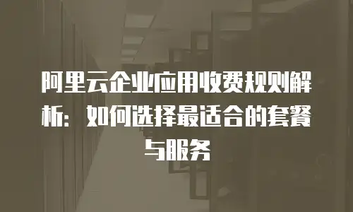 阿里云企业应用收费规则解析：如何选择最适合的套餐与服务