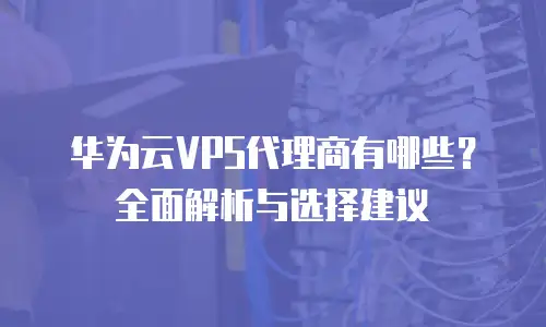 华为云VPS代理商有哪些？全面解析与选择建议