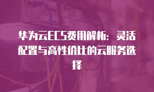 华为云ECS费用解析：灵活配置与高性价比的云服务选择
