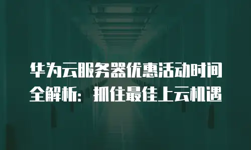 华为云服务器优惠活动时间全解析：抓住最佳上云机遇