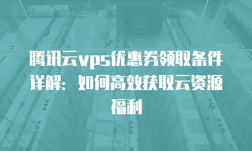 腾讯云vps优惠券领取条件详解：如何高效获取云资源福利