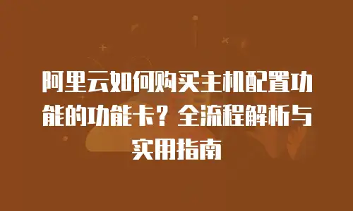 阿里云如何购买主机配置功能的功能卡？全流程解析与实用指南