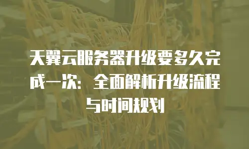 天翼云服务器升级要多久完成一次：全面解析升级流程与时间规划