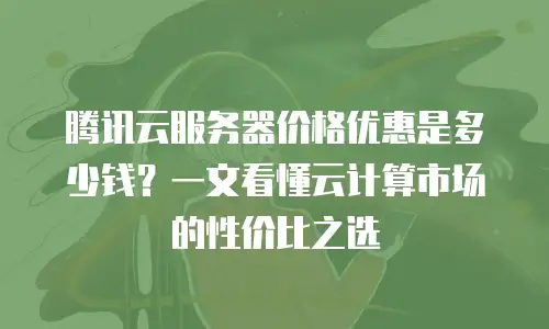 腾讯云服务器价格优惠是多少钱？一文看懂云计算市场的性价比之选