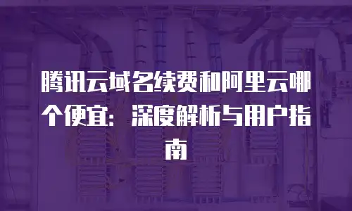 腾讯云域名续费和阿里云哪个便宜：深度解析与用户指南
