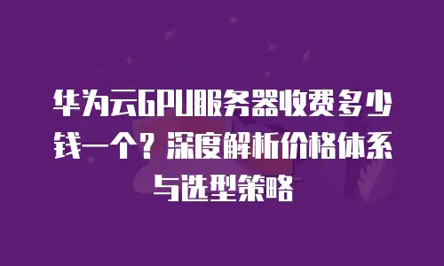 华为云GPU服务器收费多少钱一个？深度解析价格体系与选型策略