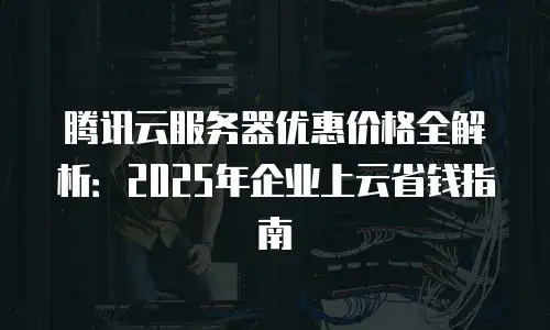 腾讯云服务器优惠价格全解析：2025年企业上云省钱指南