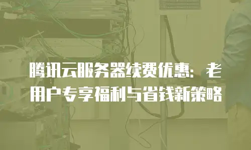 腾讯云服务器续费优惠：老用户专享福利与省钱新策略