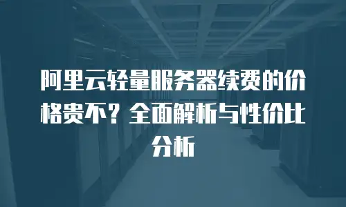 阿里云轻量服务器续费的价格贵不？全面解析与性价比分析
