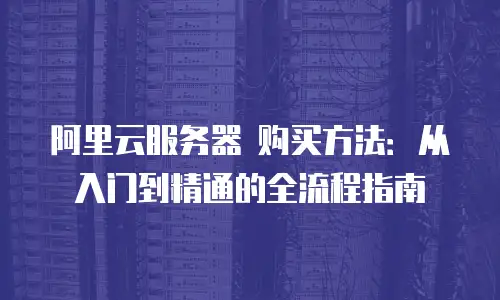 阿里云服务器 购买方法：从入门到精通的全流程指南