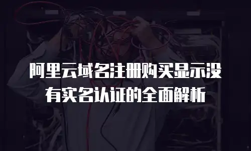 阿里云域名注册购买显示没有实名认证的全面解析