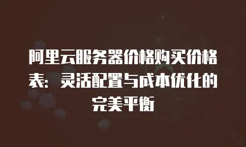阿里云服务器价格购买价格表：灵活配置与成本优化的完美平衡