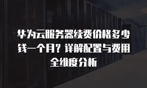 华为云服务器续费价格多少钱一个月？详解配置与费用全维度分析