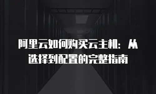 阿里云如何购买云主机：从选择到配置的完整指南