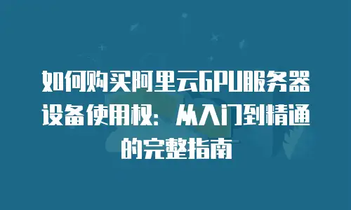 如何购买阿里云GPU服务器设备使用权：从入门到精通的完整指南
