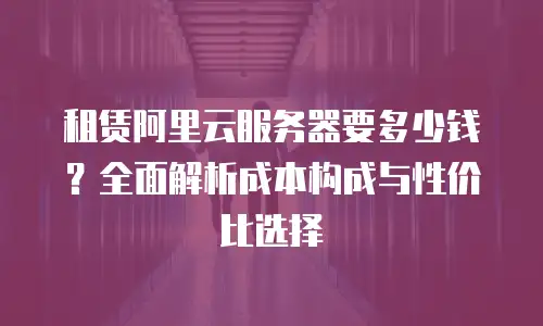 租赁阿里云服务器要多少钱？全面解析成本构成与性价比选择