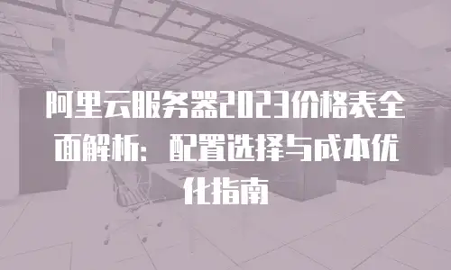 阿里云服务器2023价格表全面解析：配置选择与成本优化指南