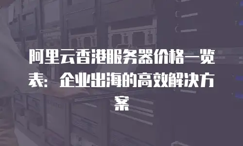 阿里云香港服务器价格一览表：企业出海的高效解决方案