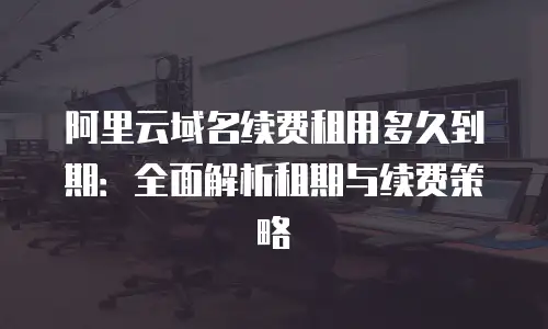 阿里云域名续费租用多久到期：全面解析租期与续费策略