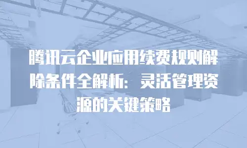 腾讯云企业应用续费规则解除条件全解析：灵活管理资源的关键策略