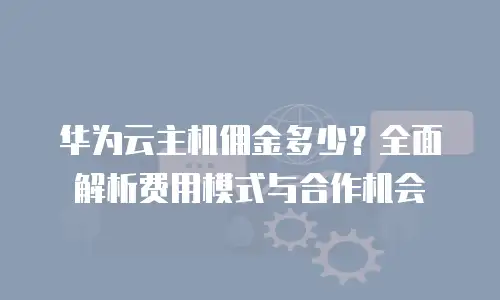 华为云主机佣金多少？全面解析费用模式与合作机会