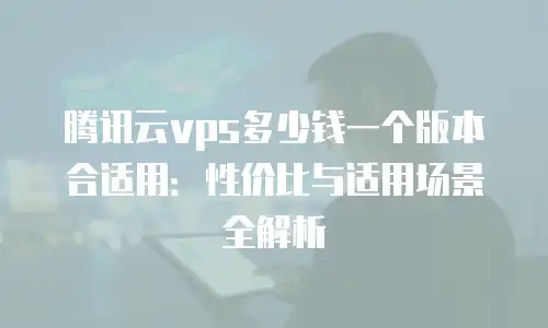 腾讯云vps多少钱一个版本合适用：性价比与适用场景全解析