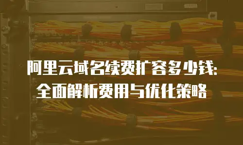 阿里云域名续费扩容多少钱：全面解析费用与优化策略