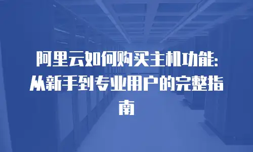 阿里云如何购买主机功能：从新手到专业用户的完整指南