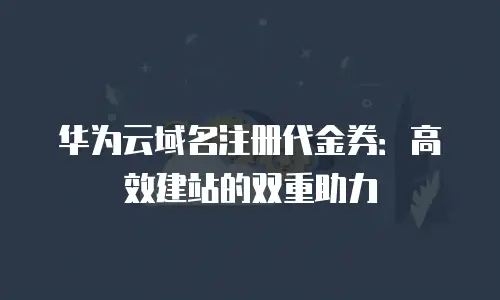 华为云域名注册代金券：高效建站的双重助力