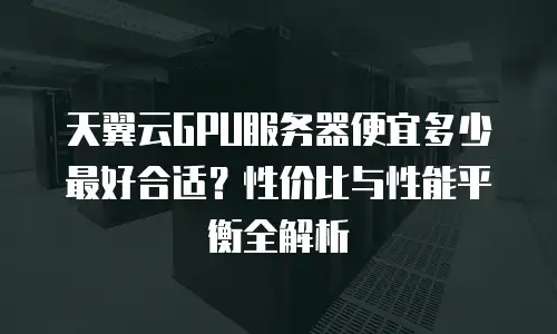 天翼云GPU服务器便宜多少最好合适？性价比与性能平衡全解析