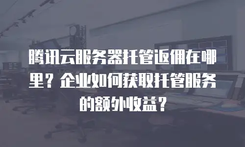腾讯云服务器托管返佣在哪里？企业如何获取托管服务的额外收益？