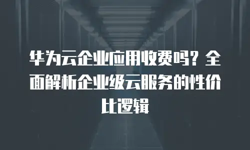 华为云企业应用收费吗？全面解析企业级云服务的性价比逻辑