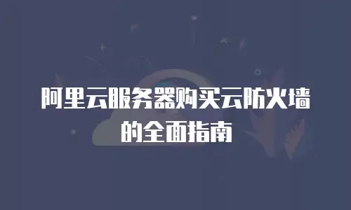 阿里云服务器购买云防火墙的全面指南