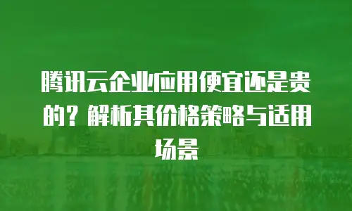 腾讯云企业应用便宜还是贵的？解析其价格策略与适用场景
