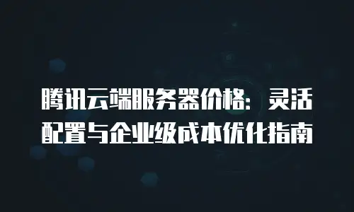 腾讯云端服务器价格：灵活配置与企业级成本优化指南