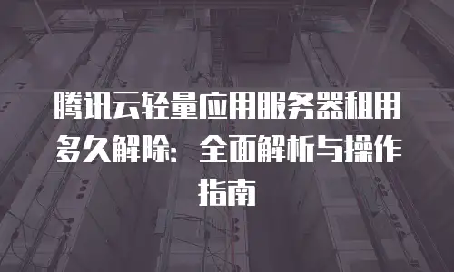 腾讯云轻量应用服务器租用多久解除：全面解析与操作指南