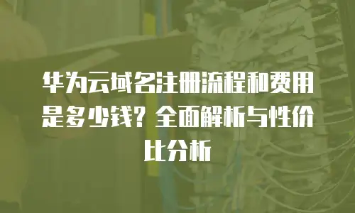华为云域名注册流程和费用是多少钱？全面解析与性价比分析
