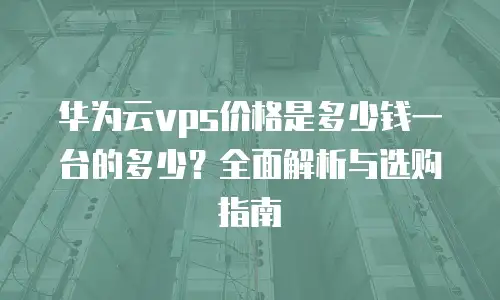 华为云vps价格是多少钱一台的多少？全面解析与选购指南