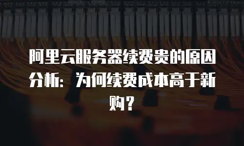 阿里云服务器续费贵的原因分析：为何续费成本高于新购？