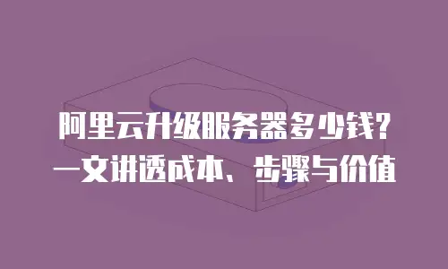 阿里云升级服务器多少钱？一文讲透成本、步骤与价值