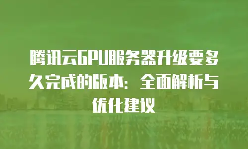 腾讯云GPU服务器升级要多久完成的版本：全面解析与优化建议
