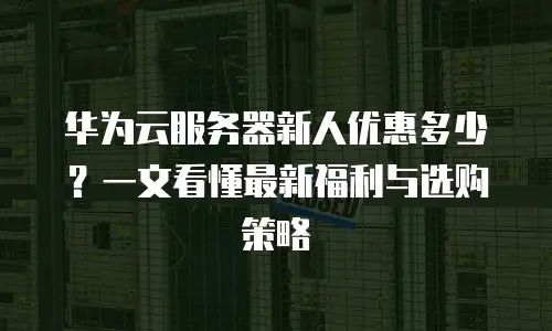 华为云服务器新人优惠多少？一文看懂最新福利与选购策略