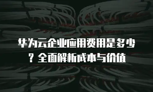 华为云企业应用费用是多少？全面解析成本与价值