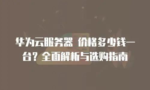 华为云服务器 价格多少钱一台？全面解析与选购指南