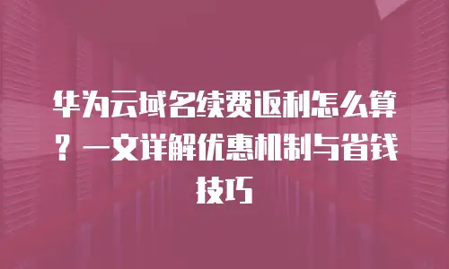 华为云域名续费返利怎么算？一文详解优惠机制与省钱技巧