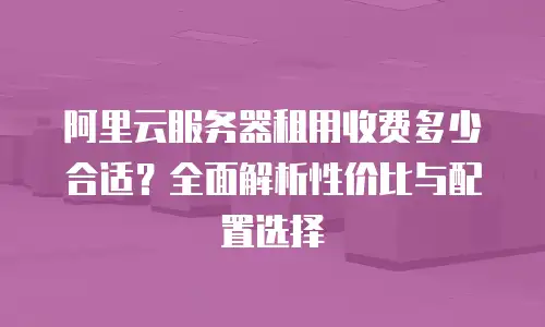 阿里云服务器租用收费多少合适？全面解析性价比与配置选择