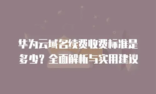 华为云域名续费收费标准是多少？全面解析与实用建议